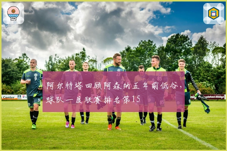 阿尔特塔回顾阿森纳五年前低谷，球队一度联赛排名第15