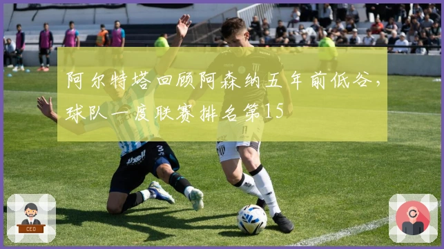 阿尔特塔回顾阿森纳五年前低谷，球队一度联赛排名第15