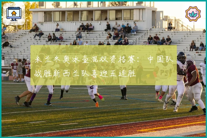 米兰冬奥冰壶混双资格赛：中国队战胜新西兰队喜迎五连胜