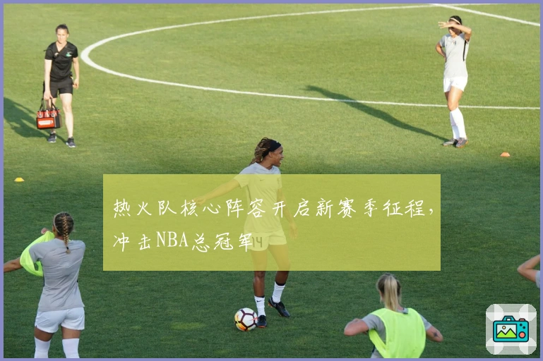 热火队核心阵容开启新赛季征程，冲击NBA总冠军