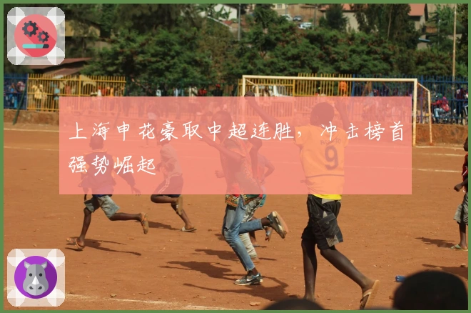 上海申花豪取中超连胜，冲击榜首强势崛起