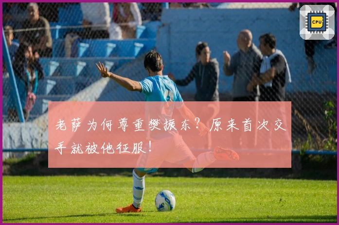 老萨为何尊重樊振东？原来首次交手就被他征服！