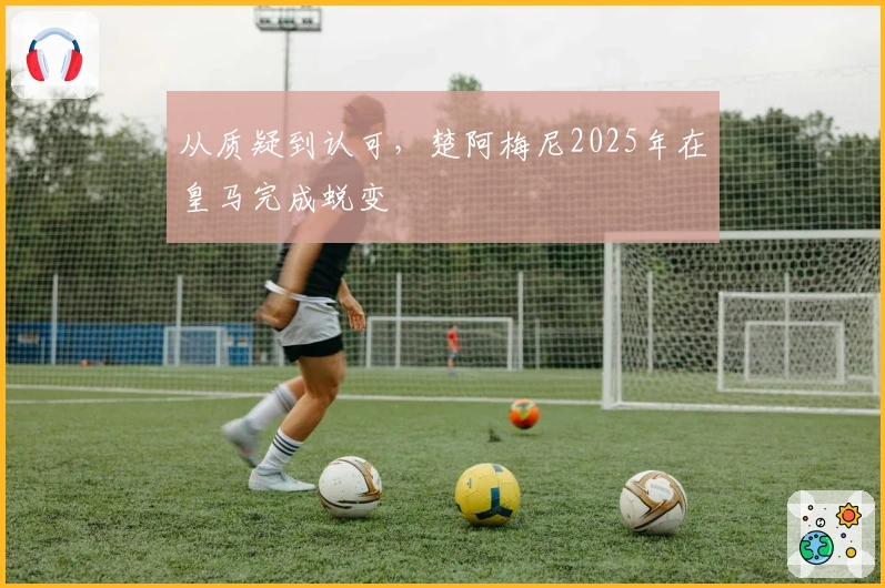 从质疑到认可，楚阿梅尼2025年在皇马完成蜕变