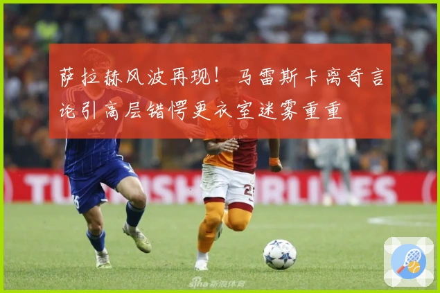 萨拉赫风波再现！马雷斯卡离奇言论引高层错愕更衣室迷雾重重