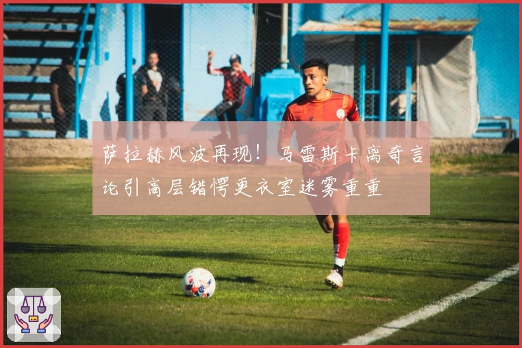 萨拉赫风波再现！马雷斯卡离奇言论引高层错愕更衣室迷雾重重